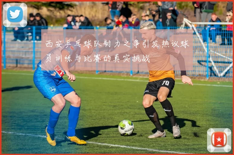 西安乒乓球队耐力之争引发热议球员训练与比赛的真实挑战