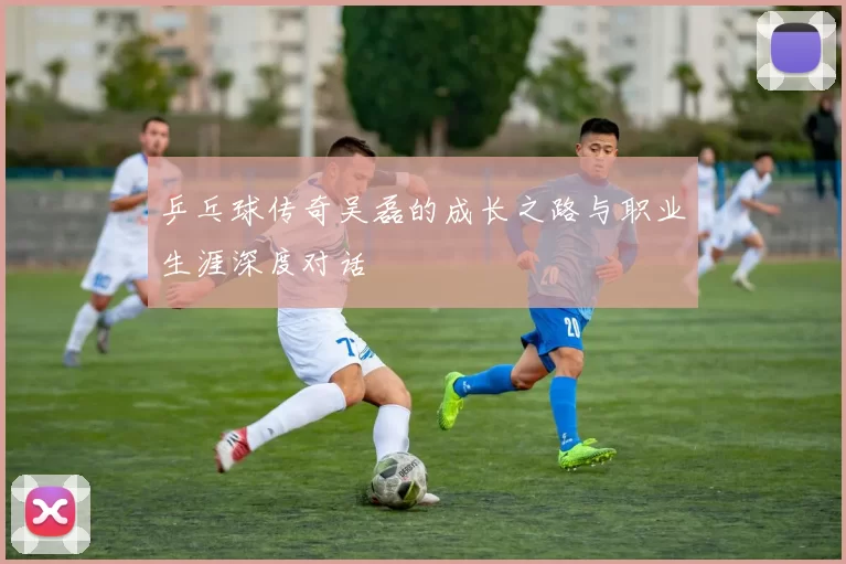 乒乓球传奇吴磊的成长之路与职业生涯深度对话