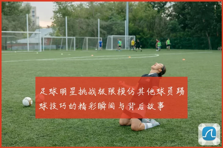 足球明星挑战极限模仿其他球员踢球技巧的精彩瞬间与背后故事
