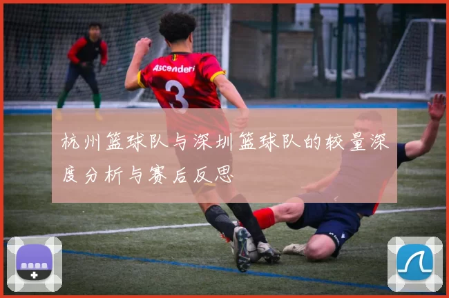 杭州篮球队与深圳篮球队的较量深度分析与赛后反思