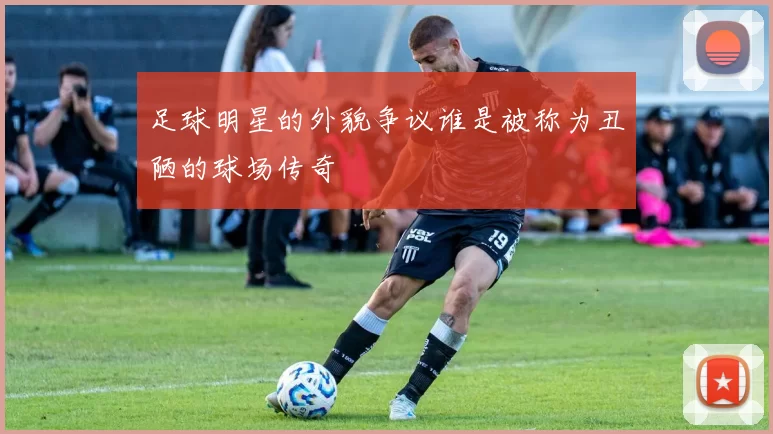 足球明星的外貌争议谁是被称为丑陋的球场传奇