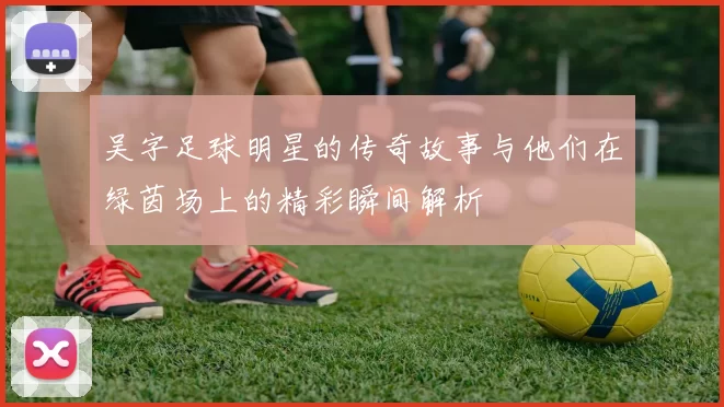 吴字足球明星的传奇故事与他们在绿茵场上的精彩瞬间解析